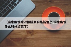 【南京疫情啥时候结束的最新消息/南京疫情什么时候结束了】