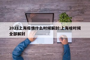2021上海疫情什么时候解封:上海啥时候全部解封