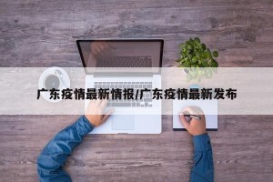 广东疫情最新情报/广东疫情最新发布