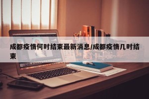 成都疫情何时结束最新消息/成都疫情几时结束