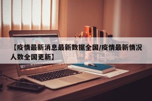 【疫情最新消息最新数据全国/疫情最新情况人数全国更新】