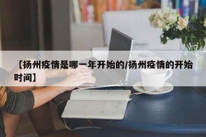 【扬州疫情是哪一年开始的/扬州疫情的开始时间】