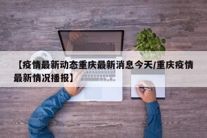 【疫情最新动态重庆最新消息今天/重庆疫情最新情况播报】