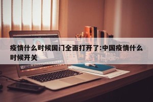 疫情什么时候国门全面打开了:中国疫情什么时候开关