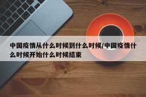 中国疫情从什么时候到什么时候/中国疫情什么时候开始什么时候结束