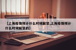 【上海疫情预计什么时候解禁,上海疫情预计什么时候解禁的】