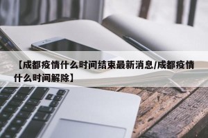 【成都疫情什么时间结束最新消息/成都疫情什么时间解除】