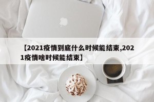 【2021疫情到底什么时候能结束,2021疫情啥时候能结束】