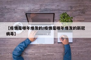 【疫情是哪年爆发的/疫情是哪年爆发的新冠病毒】