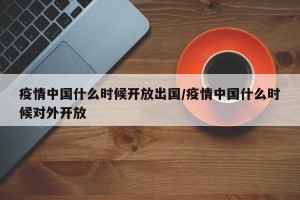 疫情中国什么时候开放出国/疫情中国什么时候对外开放