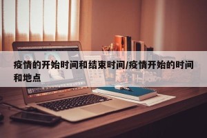疫情的开始时间和结束时间/疫情开始的时间和地点