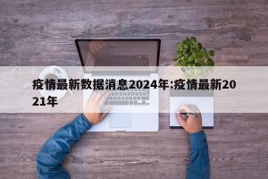 疫情最新数据消息2024年:疫情最新2021年