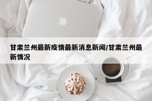 甘肃兰州最新疫情最新消息新闻/甘肃兰州最新情况