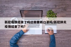 新冠疫情结束了吗还需要戴口罩吗/新冠肺炎疫情结束了吗?