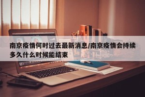 南京疫情何时过去最新消息/南京疫情会持续多久什么时候能结束