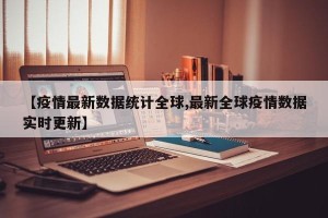 【疫情最新数据统计全球,最新全球疫情数据实时更新】