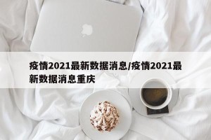 疫情2021最新数据消息/疫情2021最新数据消息重庆