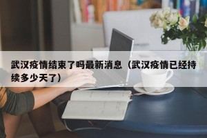 武汉疫情结束了吗最新消息（武汉疫情已经持续多少天了）