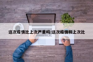 这次疫情比上次严重吗:这次疫情和上次比