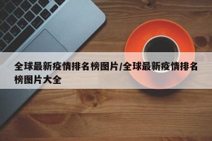 全球最新疫情排名榜图片/全球最新疫情排名榜图片大全