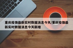 重庆疫情最新实时数据消息今天/重庆疫情最新实时数据消息今天新增