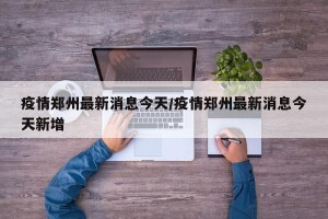 疫情郑州最新消息今天/疫情郑州最新消息今天新增
