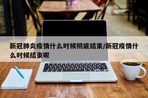 新冠肺炎疫情什么时候彻底结束/新冠疫情什么时候结束呢