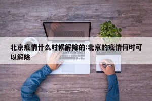 北京疫情什么时候解除的:北京的疫情何时可以解除