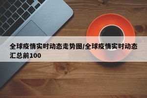 全球疫情实时动态走势图/全球疫情实时动态汇总前100