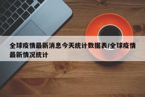 全球疫情最新消息今天统计数据表/全球疫情最新情况统计