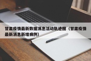 甘肃疫情最新数据消息活动轨迹图（甘肃疫情最新消息新增病例）
