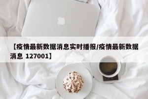 【疫情最新数据消息实时播报/疫情最新数据消息 127001】