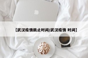【武汉疫情截止时间/武汉疫情 时间】
