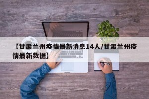 【甘肃兰州疫情最新消息14人/甘肃兰州疫情最新数据】