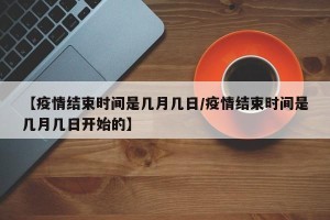 【疫情结束时间是几月几日/疫情结束时间是几月几日开始的】