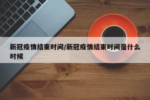 新冠疫情结束时间/新冠疫情结束时间是什么时候