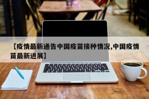 【疫情最新通告中国疫苗接种情况,中国疫情苗最新进展】