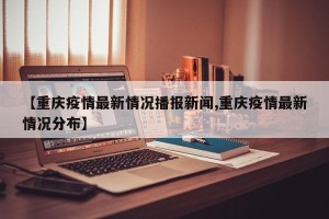 【重庆疫情最新情况播报新闻,重庆疫情最新情况分布】