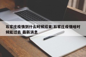 石家庄疫情到什么时候结束:石家庄疫情啥时候能过去 最新消息