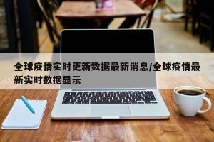 全球疫情实时更新数据最新消息/全球疫情最新实时数据显示