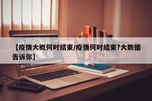 【疫情大概何时结束/疫情何时结束?大数据告诉你】