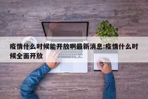 疫情什么时候能开放啊最新消息:疫情什么时候全面开放