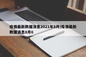 疫情最新数据消息2021年8月/疫情最新数据消息8月6