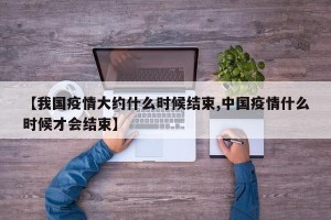 【我国疫情大约什么时候结束,中国疫情什么时候才会结束】