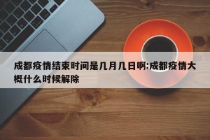 成都疫情结束时间是几月几日啊:成都疫情大概什么时候解除