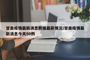 甘肃疫情最新消息数据最新情况/甘肃疫情最新消息今天50例