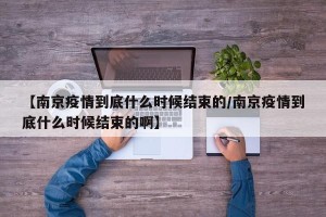 【南京疫情到底什么时候结束的/南京疫情到底什么时候结束的啊】