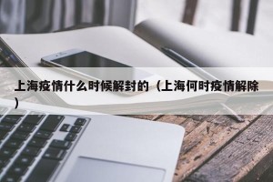 上海疫情什么时候解封的（上海何时疫情解除）