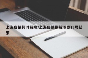 上海疫情何时解除/上海疫情期解除到几号结束