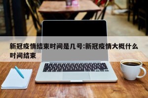 新冠疫情结束时间是几号:新冠疫情大概什么时间结束